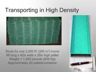 Transporting in High Density




Studs for one 3,000 ft2 (280 m2) home
8ft long x 42in wide x 28in high pallet
  Weight = 1,400 pounds (635 Kg)
 Approximately 20 pallets/container
 