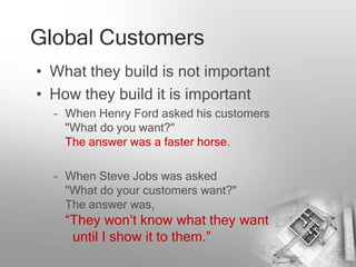 Global Customers
• What they build is not important
• How they build it is important
  – When Henry Ford asked his customers
    "What do you want?"
    The answer was a faster horse.

  – When Steve Jobs was asked
    "What do your customers want?"
    The answer was,
    “They won’t know what they want
     until I show it to them.”
 