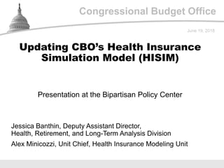 Congressional Budget Office
Presentation at the Bipartisan Policy Center
June 19, 2018
Jessica Banthin, Deputy Assistant Director,
Health, Retirement, and Long-Term Analysis Division
Alex Minicozzi, Unit Chief, Health Insurance Modeling Unit
Updating CBO’s Health Insurance
Simulation Model (HISIM)
 