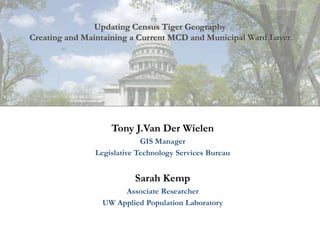 Updating Census Tiger Geography
Creating and Maintaining a Current MCD and Municipal Ward Layer




                   Tony J.Van Der Wielen
                            GIS Manager
               Legislative Technology Services Bureau


                          Sarah Kemp
                      Associate Researcher
                 UW Applied Population Laboratory
 