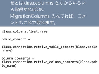 klass.columns.first.name	
 ?
table_comment	
 ?=	
 ?
klass.connection.retrive_table_comment(klass.table
_name)	
 ?
column_comments	
 ?=	
 ?
klass.connection.retrive_column_comments(klass.tab
le_name)
Ȥklass.columns Ȥ餤
ȡäOK.
MigrationColumns ƤС
Ȥ⤳ȡޤ
 