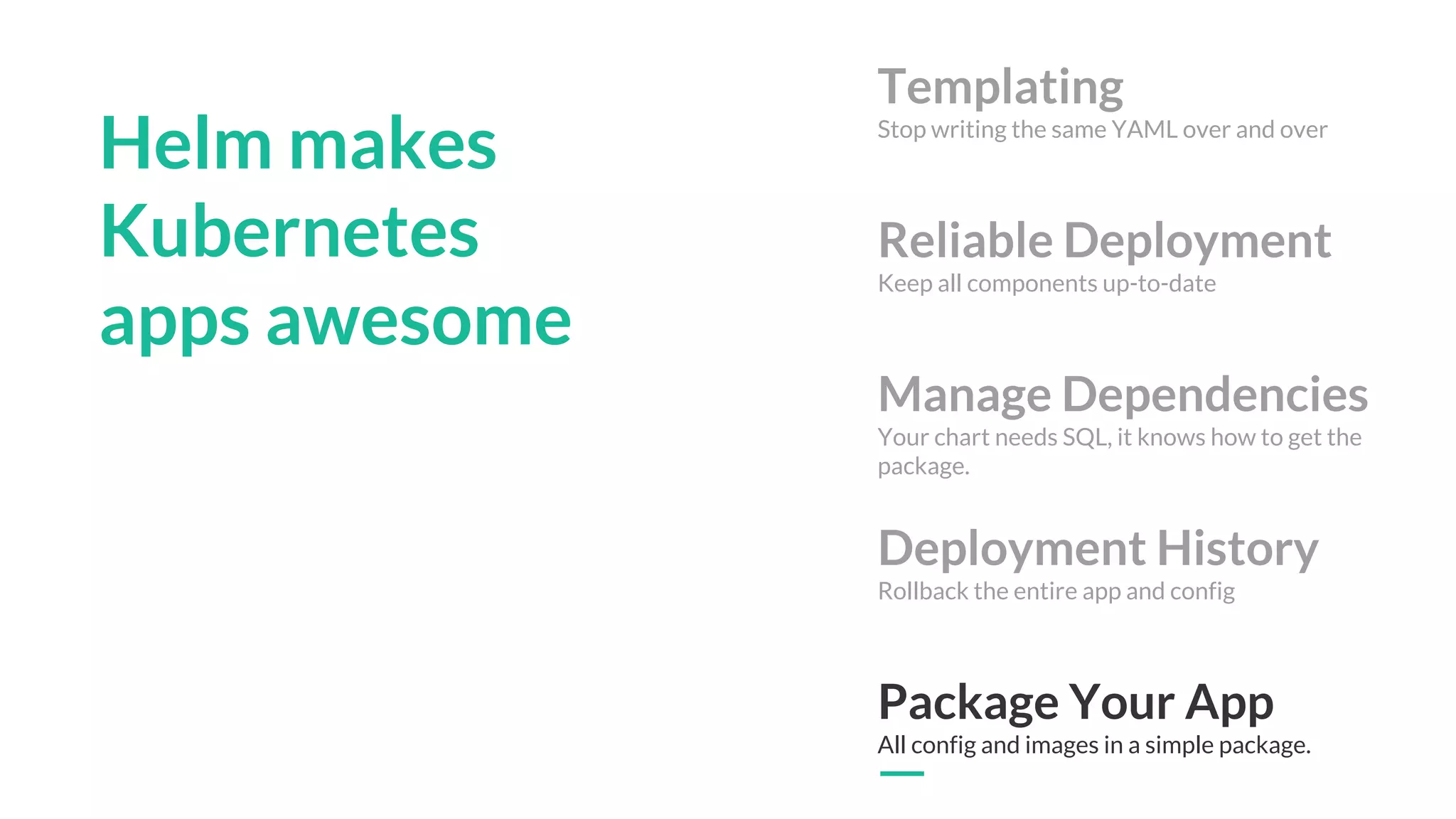 Helm makes
Kubernetes
apps awesome
Templating
Stop writing the same YAML over and over
Reliable Deployment
Keep all components up-to-date
Manage Dependencies
Your chart needs SQL, it knows how to get the
package.
Deployment History
Rollback the entire app and config
Package Your App
All config and images in a simple package.
 