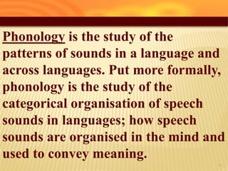 Phonology is the study of the
patterns of sounds in a language and
across languages. Put more formally,
phonology is the study of the
categorical organisation of speech
sounds in languages; how speech
sounds are organised in the mind and
used to convey meaning.
11
 