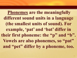 Phonemes are the meaningfully
different sound units in a language
(the smallest units of sound). For
example, „pat‟ and „bat‟ differ in
their first phoneme: the “p” and “b”.
Vowels are also phonemes, so “pat”
and “pet” differ by a phoneme, too.
12
 