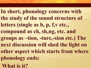 In short, phonology concerns with
the study of the sound structure of
letters (single as b, p, f,v etc.,
compound as ch, sh,ng, etc. and
groups as –tion, -ture,-sion etc.) The
next discussion will shed the light on
other aspect which starts from where
phonology ends:
What is it? 13
 