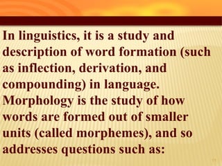In linguistics, it is a study and
description of word formation (such
as inflection, derivation, and
compounding) in language.
Morphology is the study of how
words are formed out of smaller
units (called morphemes), and so
addresses questions such as:
16
 