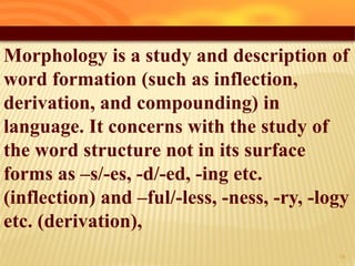 Morphology is a study and description of
word formation (such as inflection,
derivation, and compounding) in
language. It concerns with the study of
the word structure not in its surface
forms as –s/-es, -d/-ed, -ing etc.
(inflection) and –ful/-less, -ness, -ry, -logy
etc. (derivation),
18
 
