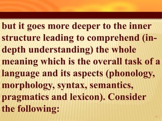 but it goes more deeper to the inner
structure leading to comprehend (in-
depth understanding) the whole
meaning which is the overall task of a
language and its aspects (phonology,
morphology, syntax, semantics,
pragmatics and lexicon). Consider
the following:
19
 