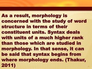 26
As a result, morphology is
concerned with the study of word
structure in terms of their
constituent units. Syntax deals
with units of a much higher rank
than those which are studied in
morphology. In that sense, it can
be said that syntax begins from
where morphology ends. (Thakur,
2011)
 