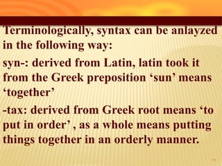 Terminologically, syntax can be anlayzed
in the following way:
syn-: derived from Latin, latin took it
from the Greek preposition „sun‟ means
„together‟
-tax: derived from Greek root means „to
put in order‟ , as a whole means putting
things together in an orderly manner.
29
 