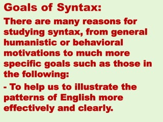 Goals of Syntax:
There are many reasons for
studying syntax, from general
humanistic or behavioral
motivations to much more
speciﬁc goals such as those in
the following:
- To help us to illustrate the
patterns of English more
effectively and clearly.
33
 