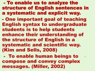- To enable us to analyze the
structure of English sentences in
a systematic and explicit way.
- One important goal of teaching
English syntax to undergraduate
students is to help students
enhance their understanding of
the structure of English in a
systematic and scientiﬁc way.
(Kim and Sells, 2008)
-- To enable human beings to
compose and convey complex
messages. (Miller, 2002)
34
 