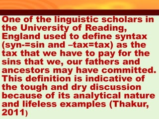 One of the linguistic scholars in
the University of Reading,
England used to define syntax
(syn-=sin and –tax=tax) as the
tax that we have to pay for the
sins that we, our fathers and
ancestors may have committed.
This definition is indicative of
the tough and dry discussion
because of its analytical nature
and lifeless examples (Thakur,
2011)
35
 