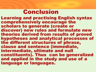 Conclusion
Learning and practising English syntax
comprehensively encourage the
scholars to generate (create or
discover) new rules and formulate new
theories derived from results of proved
hypotheses and analytical processes of
the different structures of phrase,
clause and sentence (immediate,
intermediate, ultimate and null
constituents). Thus can be generalized
and applied in the study and use of a
language or languages.
37
 