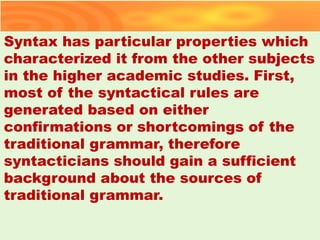 Syntax has particular properties which
characterized it from the other subjects
in the higher academic studies. First,
most of the syntactical rules are
generated based on either
confirmations or shortcomings of the
traditional grammar, therefore
syntacticians should gain a sufficient
background about the sources of
traditional grammar.
39
 