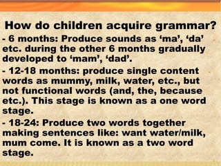 How do children acquire grammar?
-- 6 months: Produce sounds as ‘ma’, ‘da’
etc. during the other 6 months gradually
developed to ‘mam’, ‘dad’.
-- 12-18 months: produce single content
words as mummy, milk, water, etc., but
not functional words (and, the, because
etc.). This stage is known as a one word
stage.
- 18-24: Produce two words together
making sentences like: want water/milk,
mum come. It is known as a two word
stage.
4
 
