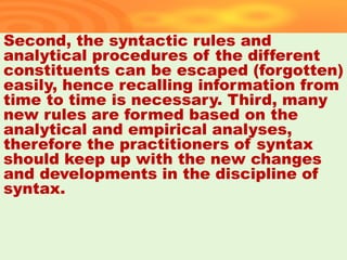 Second, the syntactic rules and
analytical procedures of the different
constituents can be escaped (forgotten)
easily, hence recalling information from
time to time is necessary. Third, many
new rules are formed based on the
analytical and empirical analyses,
therefore the practitioners of syntax
should keep up with the new changes
and developments in the discipline of
syntax.
40
 