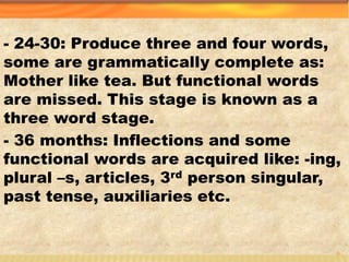 - 24-30: Produce three and four words,
some are grammatically complete as:
Mother like tea. But functional words
are missed. This stage is known as a
three word stage.
- 36 months: Inflections and some
functional words are acquired like: -ing,
plural –s, articles, 3rd person singular,
past tense, auxiliaries etc.
5
 