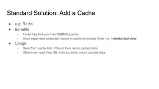 Standard Solution: Add a Cache
● e.g. Redis
● Benefits
○ Faster key lookups than RDBMS queries
○ Store expensive computed values in cache and reuse them (i.e. materialized view)
● Usage
○ Read from cache first, if found then return cached data
○ Otherwise, read from DB, write to cache, return cached data
 
