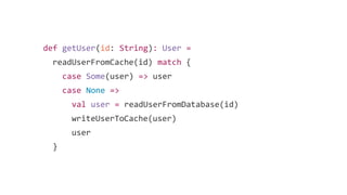 def getUser(id: String): User =
readUserFromCache(id) match {
case Some(user) => user
case None =>
val user = readUserFromDatabase(id)
writeUserToCache(user)
user
}
 