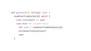 def getUser(id: String): User =
readUserFromCache(id) match {
case Some(user) => user
case None => //cache miss!
val user = readUserFromDatabase(id)
writeUserToCache(user)
user
}
 