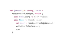def getUser(id: String): User =
readUserFromCache(id) match {
case Some(user) => user //stale?
case None => //cache miss!
val user = readUserFromDatabase(id)
writeUserToCache(user)
user
}
 