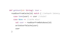 def getUser(id: String): User =
readUserFromCache(id) match { //network latency
case Some(user) => user //stale?
case None => //cache miss!
val user = readUserFromDatabase(id)
writeUserToCache(user)
user
}
 