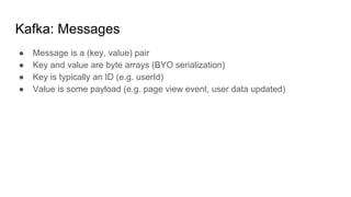 Kafka: Messages
● Message is a (key, value) pair
● Key and value are byte arrays (BYO serialization)
● Key is typically an ID (e.g. userId)
● Value is some payload (e.g. page view event, user data updated)
 