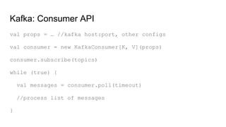 Kafka: Consumer API
val props = … //kafka host:port, other configs
val consumer = new KafkaConsumer[K, V](props)
consumer.subscribe(topics)
while (true) {
val messages = consumer.poll(timeout)
//process list of messages
}
 