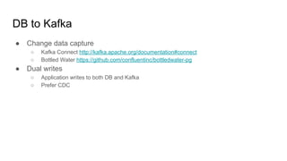 DB to Kafka
● Change data capture
○ Kafka Connect http://kafka.apache.org/documentation#connect
○ Bottled Water https://github.com/confluentinc/bottledwater-pg
● Dual writes
○ Application writes to both DB and Kafka
○ Prefer CDC
 