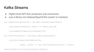 Kafka Streams
● Higher-level API than producers and consumers
● Just a library (no Hadoop/Spark/Flink cluster to maintain)
val tweetCountsByUserId = builder.stream(tweetsTopic)
.selectKey((tweetId, tweet) => tweet.userId)
.countByKey("tweetCountsByUserId")
val userInformation = builder.table(usersTopic)
.leftJoin(tweetCountsByUserId,
(user, count) => new UserInformation(user, count))
userInformation.to(userInformationTopic)
 