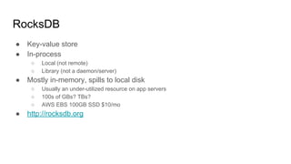 RocksDB
● Key-value store
● In-process
○ Local (not remote)
○ Library (not a daemon/server)
● Mostly in-memory, spills to local disk
○ Usually an under-utilized resource on app servers
○ 100s of GBs? TBs?
○ AWS EBS 100GB SSD $10/mo
● http://rocksdb.org
 