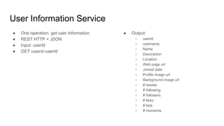 User Information Service
● One operation: get user information
● REST HTTP + JSON
● Input: userId
● GET /users/:userId
● Output:
○ userId
○ username
○ Name
○ Description
○ Location
○ Web page url
○ Joined date
○ Profile image url
○ Background image url
○ # tweets
○ # following
○ # followers
○ # likes
○ # lists
○ # moments
 