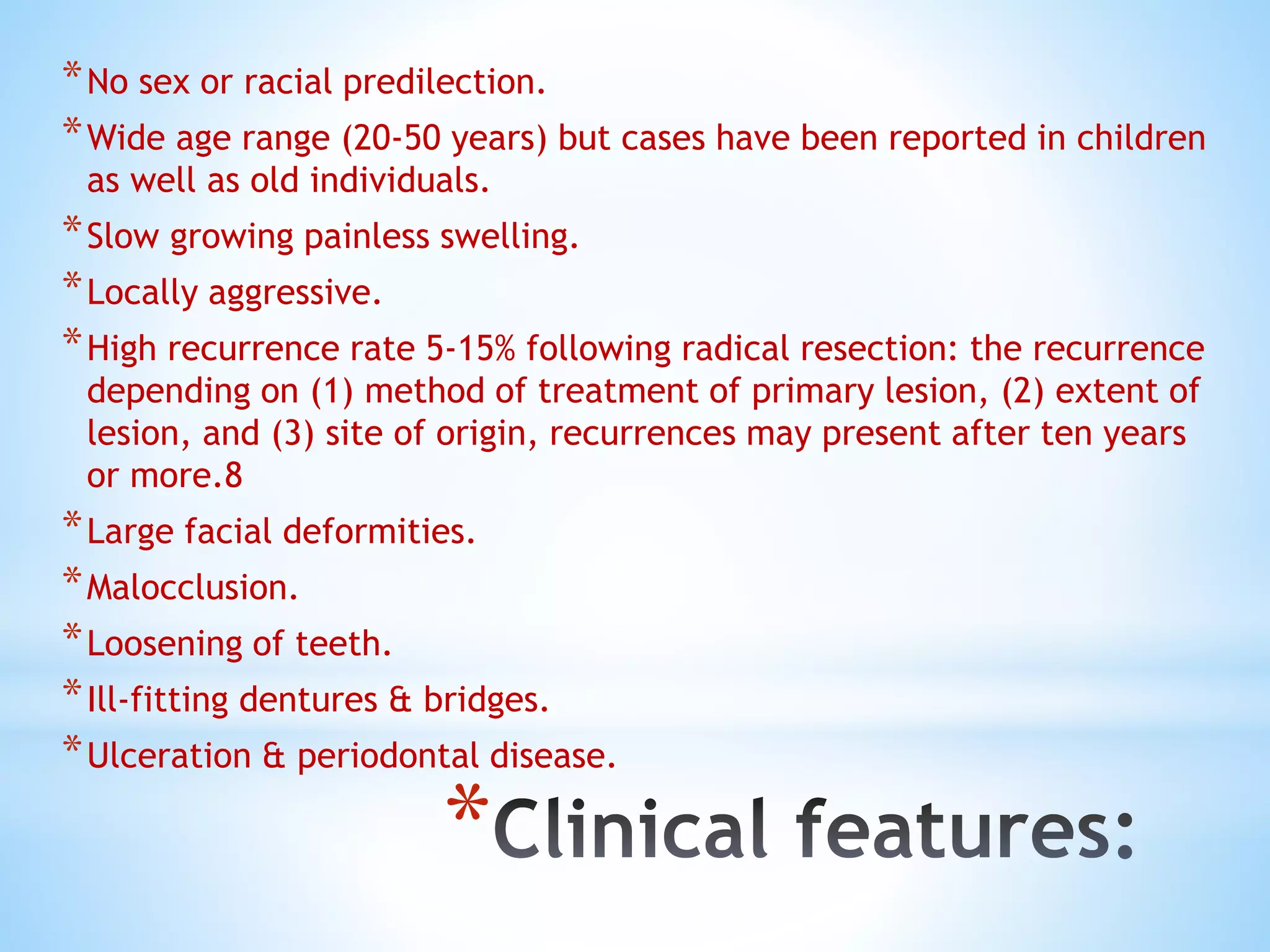 *
*No sex or racial predilection.
*Wide age range (20-50 years) but cases have been reported in children
as well as old individuals.
*Slow growing painless swelling.
*Locally aggressive.
*High recurrence rate 5-15% following radical resection: the recurrence
depending on (1) method of treatment of primary lesion, (2) extent of
lesion, and (3) site of origin, recurrences may present after ten years
or more.8
*Large facial deformities.
*Malocclusion.
*Loosening of teeth.
*Ill-fitting dentures & bridges.
*Ulceration & periodontal disease.
 