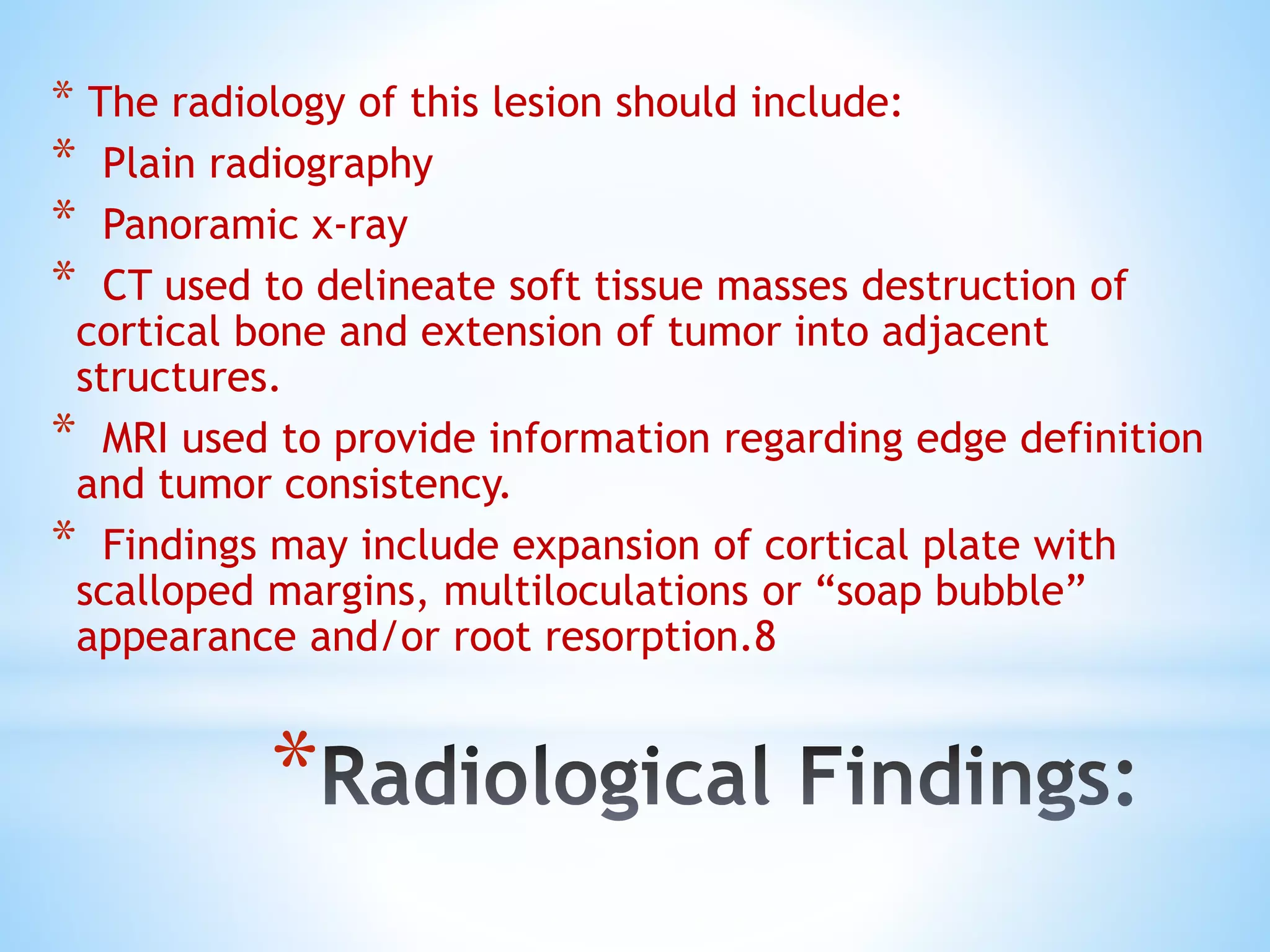 *
* The radiology of this lesion should include:
* Plain radiography
* Panoramic x-ray
* CT used to delineate soft tissue masses destruction of
cortical bone and extension of tumor into adjacent
structures.
* MRI used to provide information regarding edge definition
and tumor consistency.
* Findings may include expansion of cortical plate with
scalloped margins, multiloculations or “soap bubble”
appearance and/or root resorption.8
 