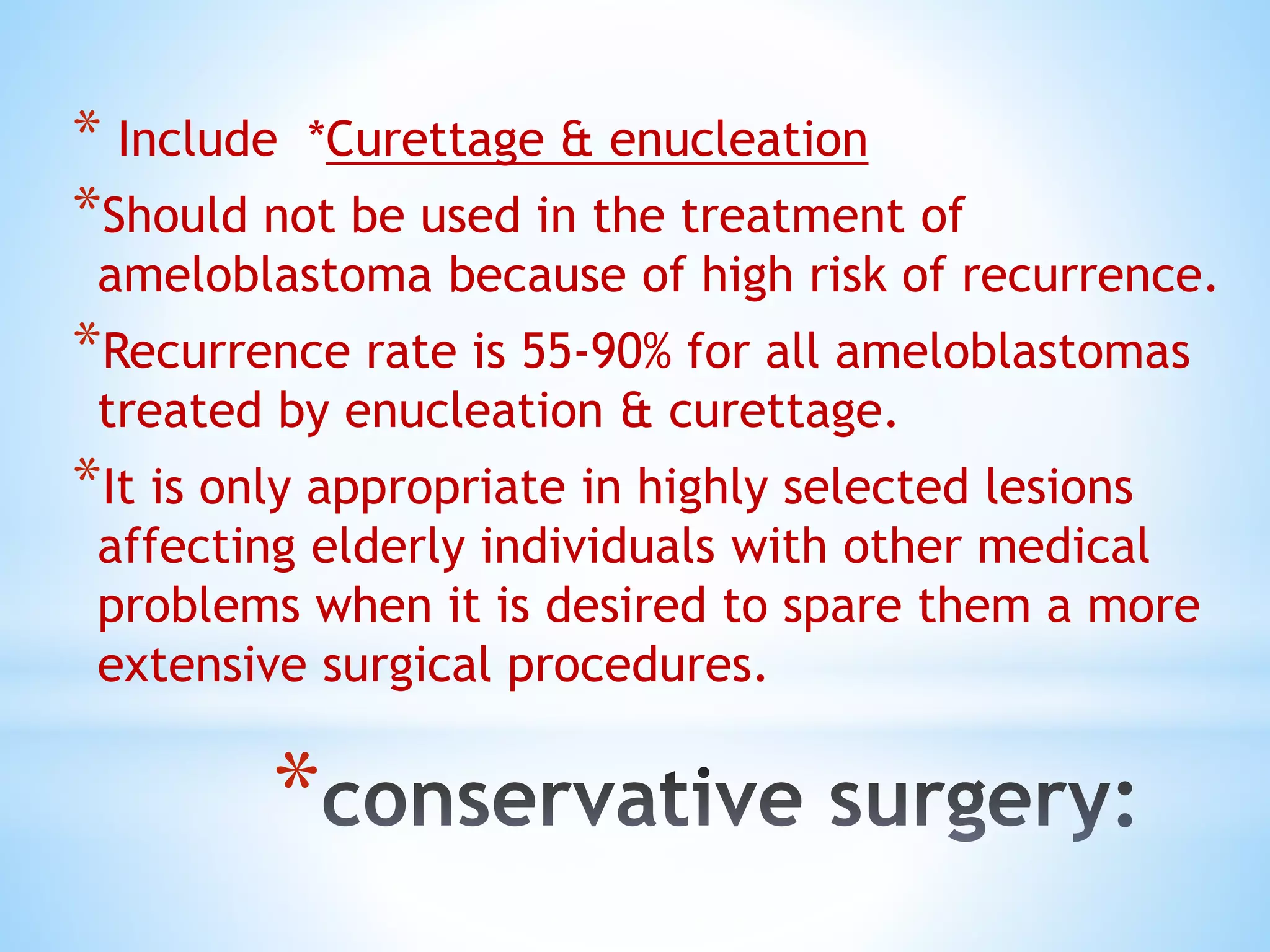 *
* Include *Curettage & enucleation
*Should not be used in the treatment of
ameloblastoma because of high risk of recurrence.
*Recurrence rate is 55-90% for all ameloblastomas
treated by enucleation & curettage.
*It is only appropriate in highly selected lesions
affecting elderly individuals with other medical
problems when it is desired to spare them a more
extensive surgical procedures.
 