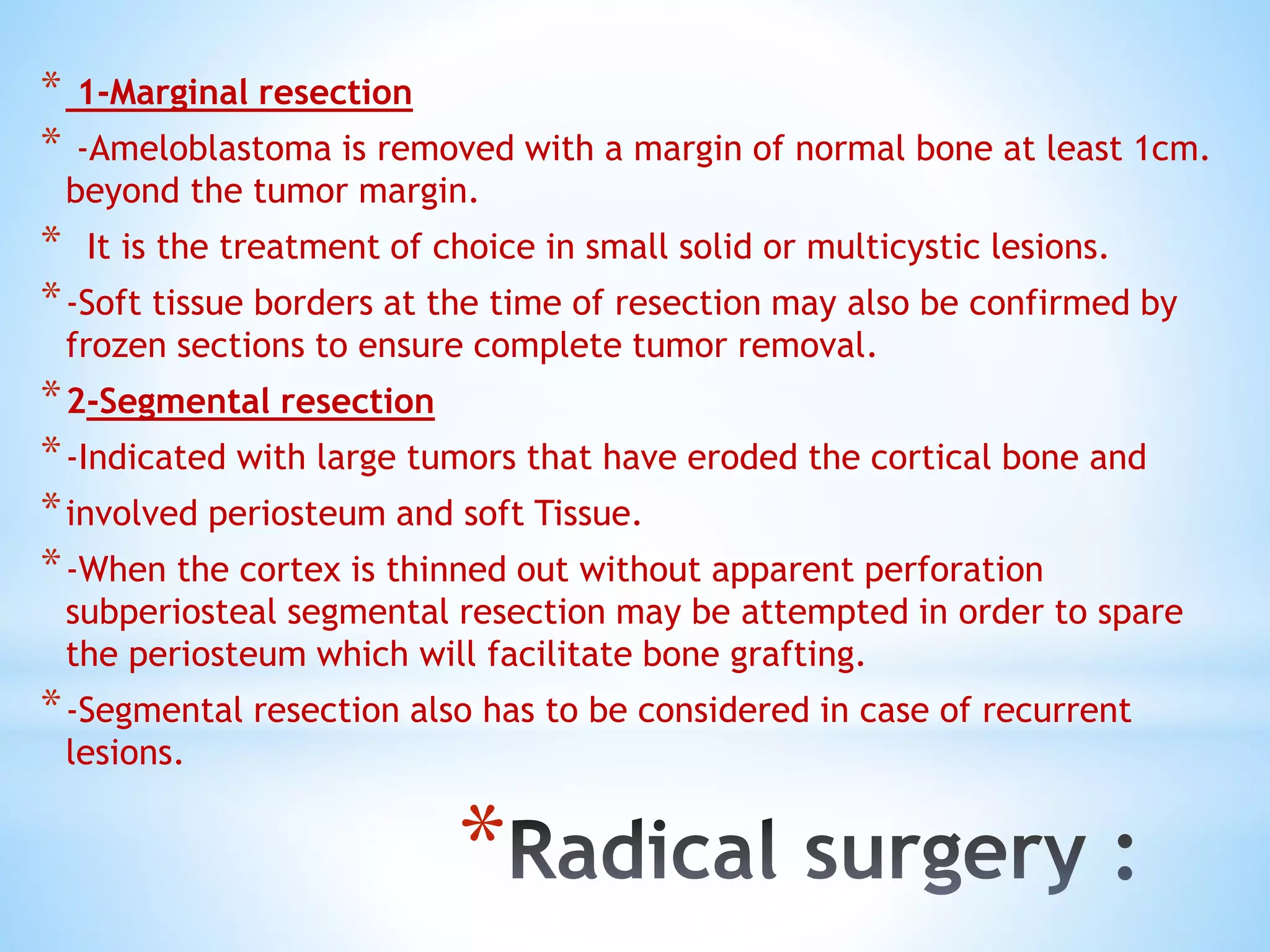 *
* 1-Marginal resection
* -Ameloblastoma is removed with a margin of normal bone at least 1cm.
beyond the tumor margin.
* It is the treatment of choice in small solid or multicystic lesions.
*-Soft tissue borders at the time of resection may also be confirmed by
frozen sections to ensure complete tumor removal.
*2-Segmental resection
*-Indicated with large tumors that have eroded the cortical bone and
*involved periosteum and soft Tissue.
*-When the cortex is thinned out without apparent perforation
subperiosteal segmental resection may be attempted in order to spare
the periosteum which will facilitate bone grafting.
*-Segmental resection also has to be considered in case of recurrent
lesions.
 
