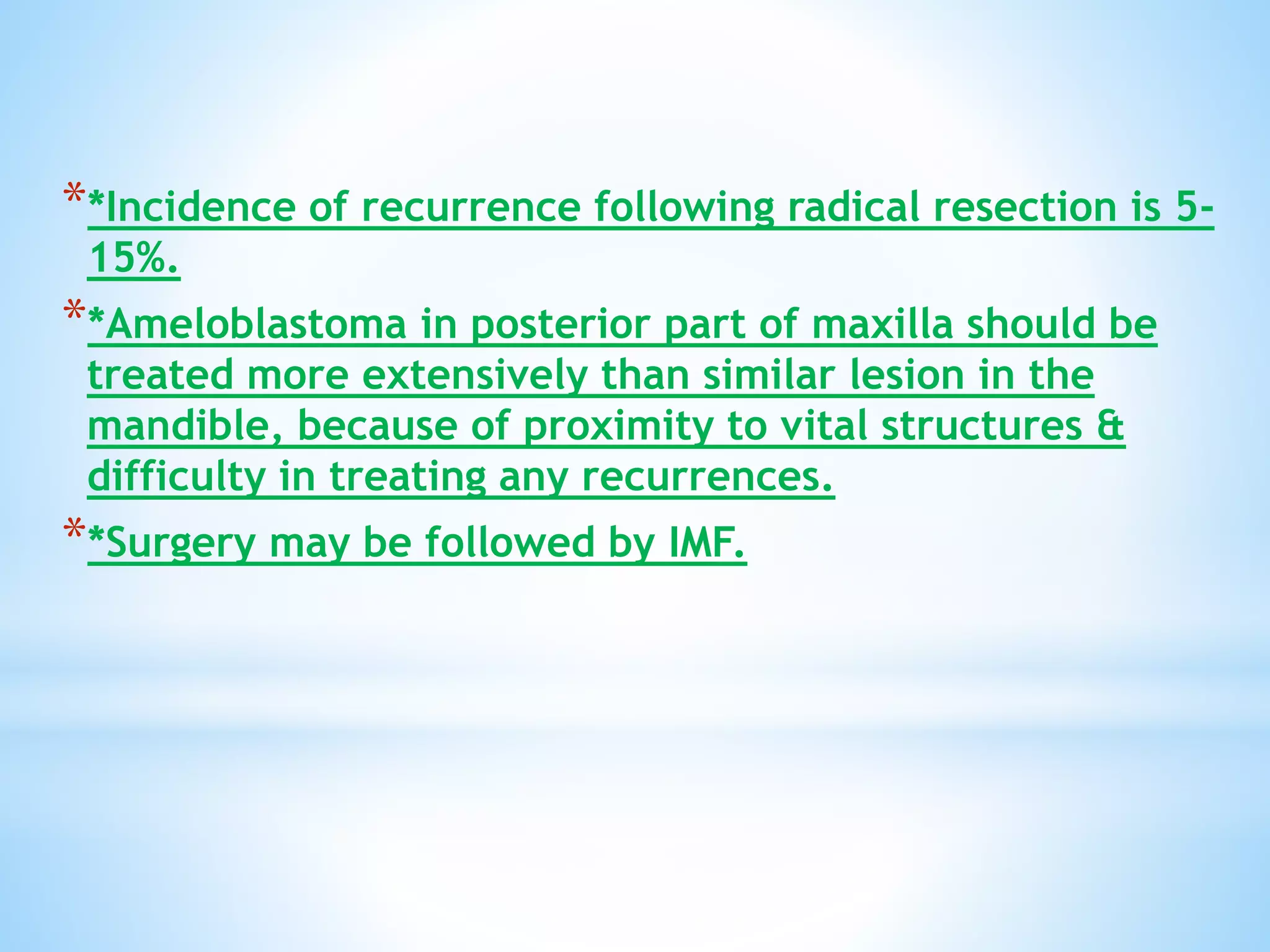 **Incidence of recurrence following radical resection is 5-
15%.
**Ameloblastoma in posterior part of maxilla should be
treated more extensively than similar lesion in the
mandible, because of proximity to vital structures &
difficulty in treating any recurrences.
**Surgery may be followed by IMF.
 