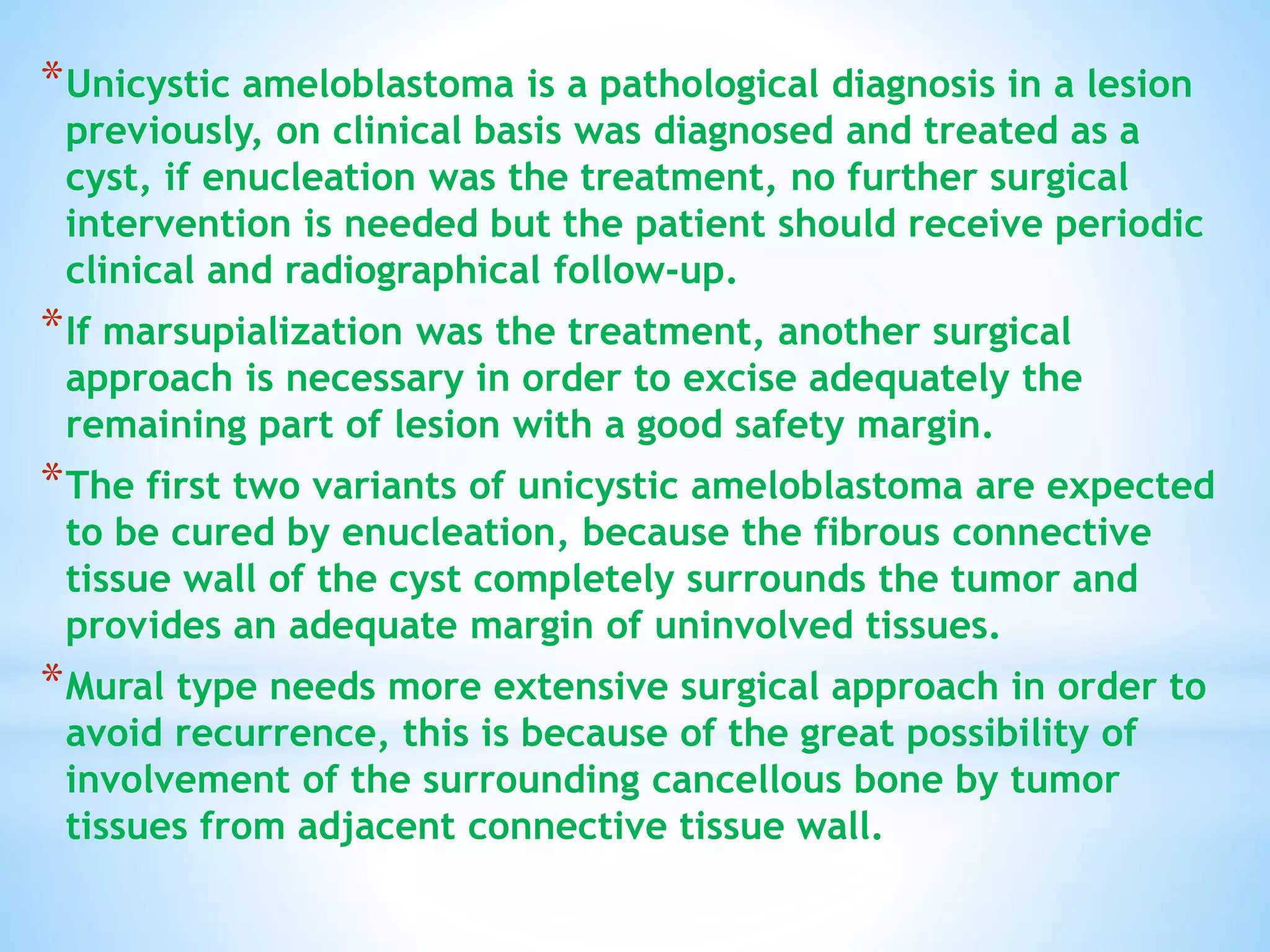 *Unicystic ameloblastoma is a pathological diagnosis in a lesion
previously, on clinical basis was diagnosed and treated as a
cyst, if enucleation was the treatment, no further surgical
intervention is needed but the patient should receive periodic
clinical and radiographical follow-up.
*If marsupialization was the treatment, another surgical
approach is necessary in order to excise adequately the
remaining part of lesion with a good safety margin.
*The first two variants of unicystic ameloblastoma are expected
to be cured by enucleation, because the fibrous connective
tissue wall of the cyst completely surrounds the tumor and
provides an adequate margin of uninvolved tissues.
*Mural type needs more extensive surgical approach in order to
avoid recurrence, this is because of the great possibility of
involvement of the surrounding cancellous bone by tumor
tissues from adjacent connective tissue wall.
 