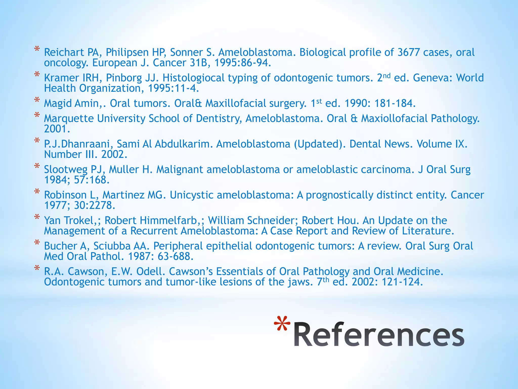*
* Reichart PA, Philipsen HP, Sonner S. Ameloblastoma. Biological profile of 3677 cases, oral
oncology. European J. Cancer 31B, 1995:86-94.
* Kramer IRH, Pinborg JJ. Histologiocal typing of odontogenic tumors. 2nd ed. Geneva: World
Health Organization, 1995:11-4.
* Magid Amin,. Oral tumors. Oral& Maxillofacial surgery. 1st ed. 1990: 181-184.
* Marquette University School of Dentistry, Ameloblastoma. Oral & Maxiollofacial Pathology.
2001.
* P.J.Dhanraani, Sami Al Abdulkarim. Ameloblastoma (Updated). Dental News. Volume IX.
Number III. 2002.
* Slootweg PJ, Muller H. Malignant ameloblastoma or ameloblastic carcinoma. J Oral Surg
1984; 57:168.
* Robinson L, Martinez MG. Unicystic ameloblastoma: A prognostically distinct entity. Cancer
1977; 30:2278.
* Yan Trokel,; Robert Himmelfarb,; William Schneider; Robert Hou. An Update on the
Management of a Recurrent Ameloblastoma: A Case Report and Review of Literature.
* Bucher A, Sciubba AA. Peripheral epithelial odontogenic tumors: A review. Oral Surg Oral
Med Oral Pathol. 1987: 63-688.
* R.A. Cawson, E.W. Odell. Cawson’s Essentials of Oral Pathology and Oral Medicine.
Odontogenic tumors and tumor-like lesions of the jaws. 7th ed. 2002: 121-124.
 