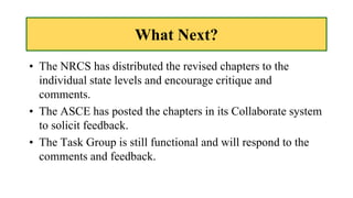 What Next?
• The NRCS has distributed the revised chapters to the
individual state levels and encourage critique and
comments.
• The ASCE has posted the chapters in its Collaborate system
to solicit feedback.
• The Task Group is still functional and will respond to the
comments and feedback.
 