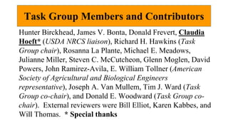 Task Group Members and Contributors
Hunter Birckhead, James V. Bonta, Donald Frevert, Claudia
Hoeft* (USDA NRCS liaison), Richard H. Hawkins (Task
Group chair), Rosanna La Plante, Michael E. Meadows,
Julianne Miller, Steven C. McCutcheon, Glenn Moglen, David
Powers, John Ramirez-Avila, E. William Tollner (American
Society of Agricultural and Biological Engineers
representative), Joseph A. Van Mullem, Tim J. Ward (Task
Group co-chair), and Donald E. Woodward (Task Group co-
chair). External reviewers were Bill Elliot, Karen Kabbes, and
Will Thomas. * Special thanks
 