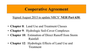 Cooperative Agreement
Signed August 2015 to update NRCS’ NEH Part 630:
• Chapter 8: Land Use and Treatment Classes
• Chapter 9: Hydrologic Soil-Cover Complexes
• Chapter 10: Estimation of Direct Runoff from Storm
Rainfall
• Chapter 12: Hydrologic Effects of Land Use and
Treatment
 