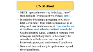 CN Method
• NRCS’ approach to solving hydrology (runoff
from rainfall) for ungauged watersheds. (1954)
• Intended to be a simple procedure to estimate
total storm runoff from total storm rainfall as an
integrated loss function concept. (Intended for and
derived from small upland agricultural watersheds.)
• Used to describe typical watershed response from
infrequent rainfall anywhere in the country, for
watersheds with the same land use, soil
hydrologic group, and surface runoff conditions
• Now used internationally in applications beyond
the original intent.
 