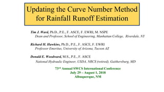 Updating the Curve Number Method
for Rainfall Runoff Estimation
Tim J. Ward, Ph.D., P.E., F. ASCE, F. EWRI, M. NSPE
Dean and Professor, School of Engineering, Manhattan College, Riverdale, NY
Richard H. Hawkins, Ph.D., P.E., F. ASCE, F. EWRI
Professor Emeritus, University of Arizona, Tucson AZ
Donald E. Woodward, M.S., P.E., F. ASCE
National Hydraulic Engineer, USDA, NRCS (retired), Gaithersburg, MD
73rd Annual SWCS International Conference
July 29 – August 1, 2018
Albuquerque, NM
 