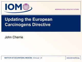 WORKING FOR A HEALTHY FUTURE




Updating the European
Carcinogens Directive

John Cherrie




INSTITUTE OF OCCUPATIONAL MEDICINE . Edinburgh . UK                www.iom-world.org
 