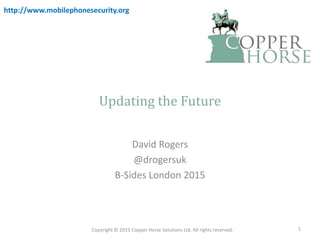 Updating the Future
David Rogers
@drogersuk
B-Sides London 2015
Copyright © 2015 Copper Horse Solutions Ltd. All rights reserved. 1
http://www.mobilephonesecurity.org
 