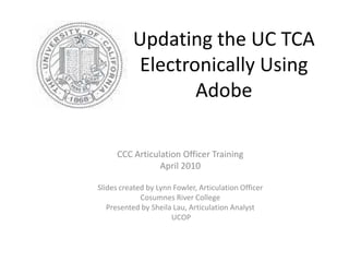 Updating the UC TCA
          Electronically Using
                 Adobe

      CCC Articulation Officer Training
                 April 2010

Slides created by Lynn Fowler, Articulation Officer
             Cosumnes River College
   Presented by Sheila Lau, Articulation Analyst
                      UCOP
 