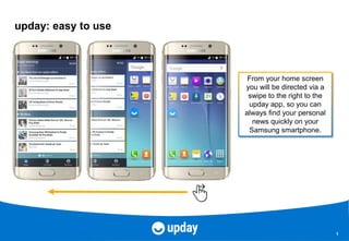 1
upday: easy to use
From your home screen
you will be directed via a
swipe to the right to the
upday app, so you can
always find your personal
news quickly on your
Samsung smartphone.
 