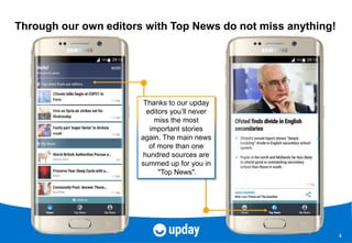 3
Through our own editors with Top News do not miss anything!
Thanks to our upday
editors you’ll never
miss the most
important stories
again. The main news
of more than one
hundred sources are
summed up for you in
"Top News".
 